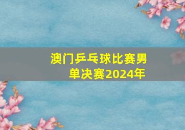 澳门乒乓球比赛男单决赛2024年