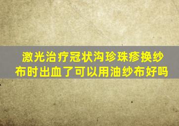 激光治疗冠状沟珍珠疹换纱布时出血了可以用油纱布好吗