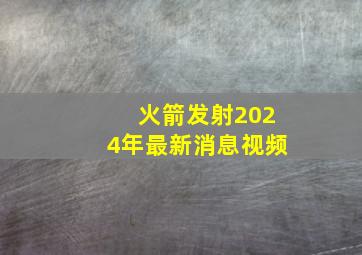 火箭发射2024年最新消息视频