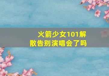 火箭少女101解散告别演唱会了吗