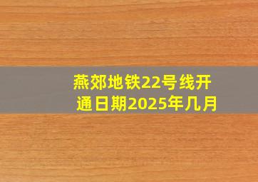 燕郊地铁22号线开通日期2025年几月