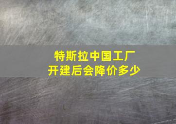 特斯拉中国工厂开建后会降价多少