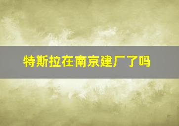 特斯拉在南京建厂了吗