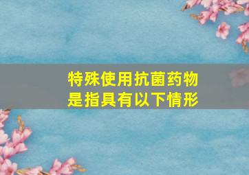 特殊使用抗菌药物是指具有以下情形