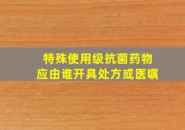 特殊使用级抗菌药物应由谁开具处方或医嘱