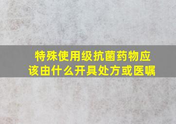 特殊使用级抗菌药物应该由什么开具处方或医嘱