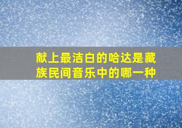 献上最洁白的哈达是藏族民间音乐中的哪一种