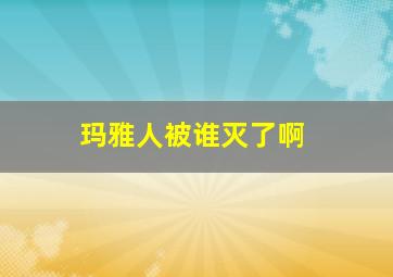 玛雅人被谁灭了啊