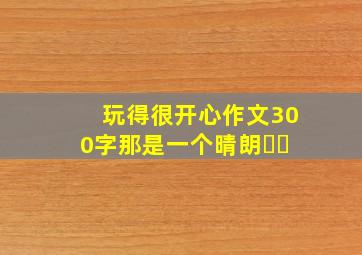 玩得很开心作文300字那是一个晴朗⋯⋯