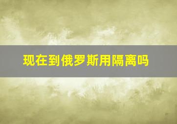 现在到俄罗斯用隔离吗