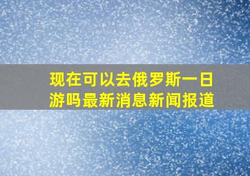 现在可以去俄罗斯一日游吗最新消息新闻报道