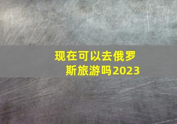 现在可以去俄罗斯旅游吗2023