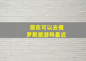 现在可以去俄罗斯旅游吗最近