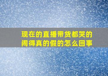 现在的直播带货都哭的闹得真的假的怎么回事