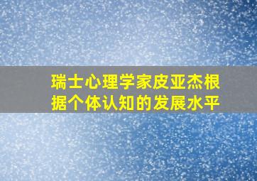 瑞士心理学家皮亚杰根据个体认知的发展水平