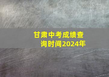 甘肃中考成绩查询时间2024年