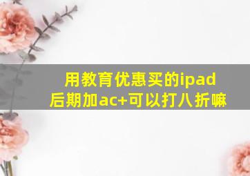 用教育优惠买的ipad后期加ac+可以打八折嘛