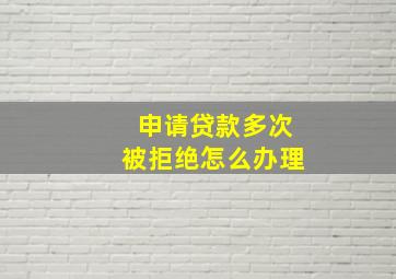 申请贷款多次被拒绝怎么办理