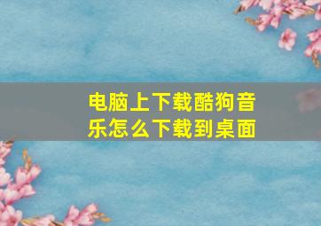 电脑上下载酷狗音乐怎么下载到桌面