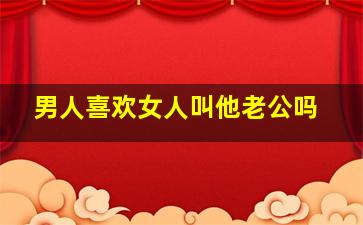 男人喜欢女人叫他老公吗