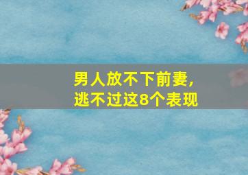 男人放不下前妻,逃不过这8个表现