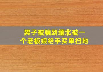 男子被骗到缅北被一个老板娘给手买单扫地