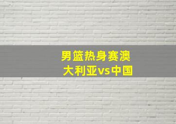 男篮热身赛澳大利亚vs中国