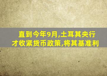 直到今年9月,土耳其央行才收紧货币政策,将其基准利