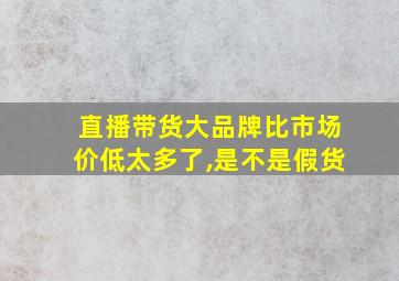 直播带货大品牌比市场价低太多了,是不是假货