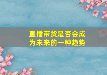 直播带货是否会成为未来的一种趋势