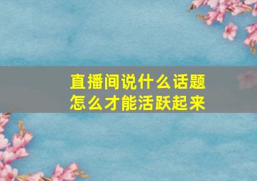 直播间说什么话题怎么才能活跃起来