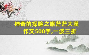 神奇的探险之旅茫茫大漠作文500字,一波三折