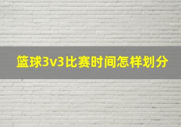 篮球3v3比赛时间怎样划分