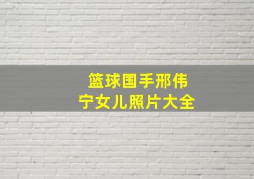 篮球国手邢伟宁女儿照片大全