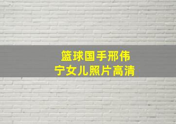 篮球国手邢伟宁女儿照片高清