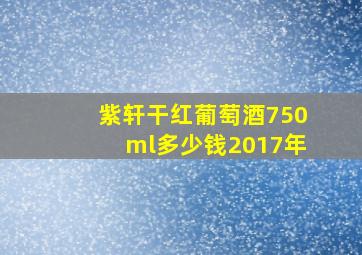 紫轩干红葡萄酒750ml多少钱2017年