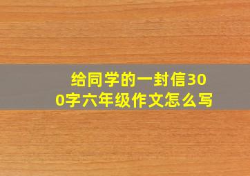 给同学的一封信300字六年级作文怎么写