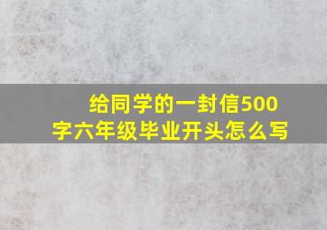 给同学的一封信500字六年级毕业开头怎么写