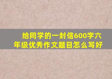 给同学的一封信600字六年级优秀作文题目怎么写好