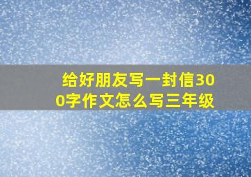 给好朋友写一封信300字作文怎么写三年级