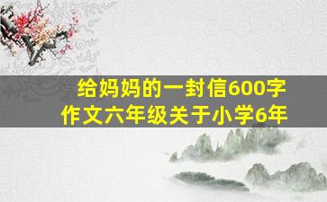 给妈妈的一封信600字作文六年级关于小学6年