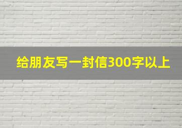 给朋友写一封信300字以上