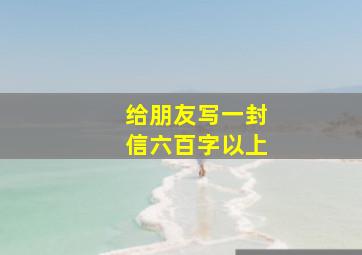 给朋友写一封信六百字以上