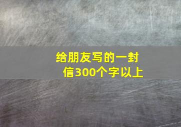 给朋友写的一封信300个字以上