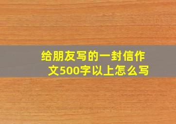 给朋友写的一封信作文500字以上怎么写