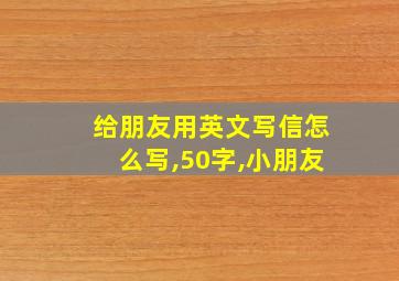 给朋友用英文写信怎么写,50字,小朋友