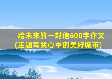 给未来的一封信600字作文(主题写我心中的美好城市)