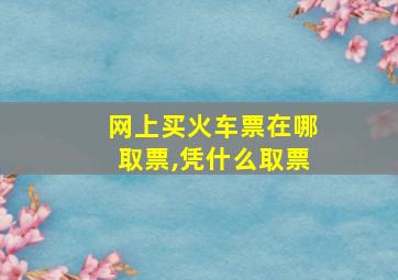 网上买火车票在哪取票,凭什么取票