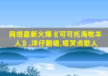 网络最新火爆《可可托海牧羊人》,洋仔翻唱,唱哭点歌人