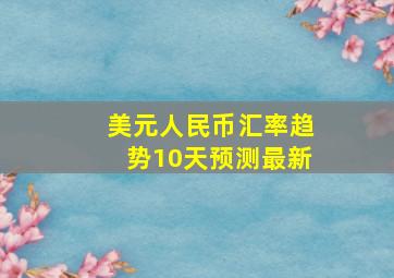 美元人民币汇率趋势10天预测最新